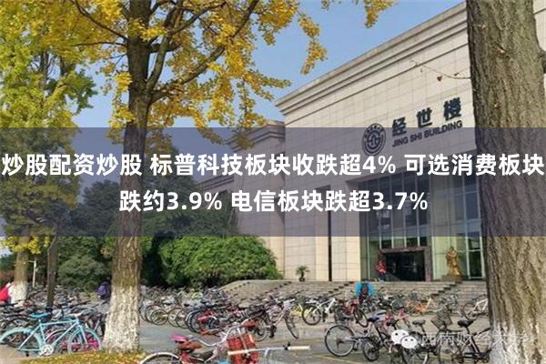 炒股配资炒股 标普科技板块收跌超4% 可选消费板块跌约3.9% 电信板块跌超3.7%