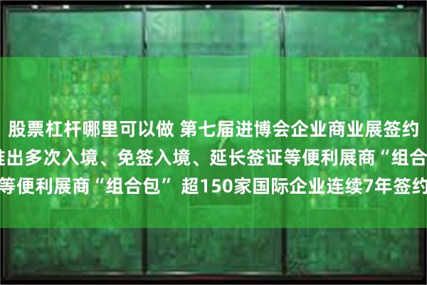 股票杠杆哪里可以做 第七届进博会企业商业展签约面积超36万平方米，推出多次入境、免签入境、延长签证等便利展商“组合包” 超150家国际企业连续7年签约进博会