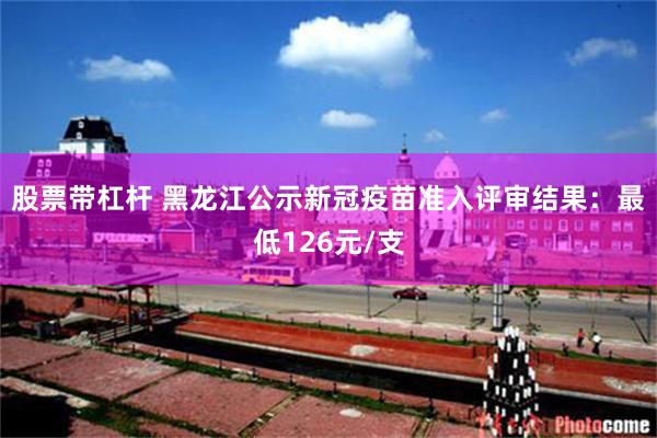 股票带杠杆 黑龙江公示新冠疫苗准入评审结果：最低126元/支