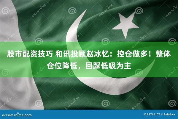 股市配资技巧 和讯投顾赵冰忆：控仓做多！整体仓位降低，回踩低吸为主
