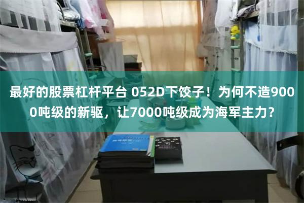 最好的股票杠杆平台 052D下饺子！为何不造9000吨级的新驱，让7000吨级成为海军主力？
