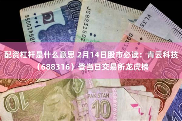 配资杠杆是什么意思 2月14日股市必读：青云科技（688316）登当日交易所龙虎榜