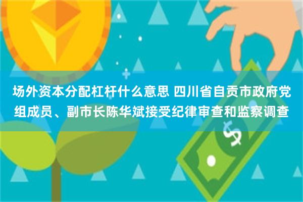 场外资本分配杠杆什么意思 四川省自贡市政府党组成员、副市长陈华斌接受纪律审查和监察调查