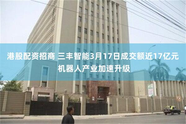 港股配资招商 三丰智能3月17日成交额近17亿元 机器人产业加速升级