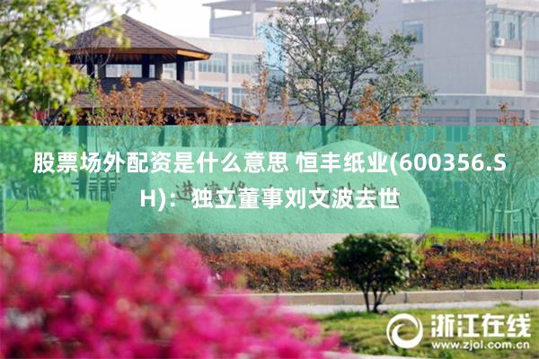 股票场外配资是什么意思 恒丰纸业(600356.SH)：独立董事刘文波去世