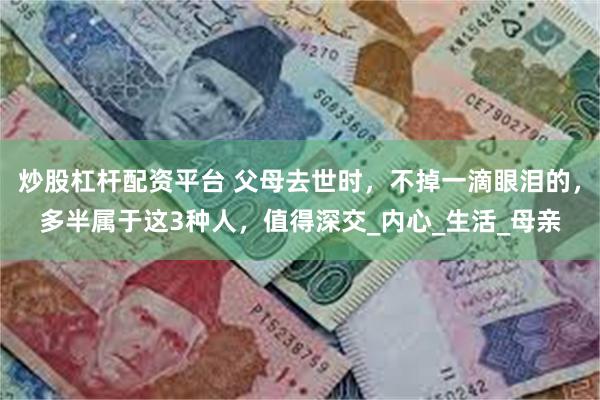 炒股杠杆配资平台 父母去世时，不掉一滴眼泪的，多半属于这3种人，值得深交_内心_生活_母亲