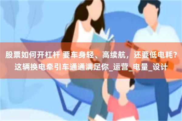 股票如何开杠杆 要车身轻、高续航，还要低电耗？这辆换电牵引车通通满足你_运营_电量_设计