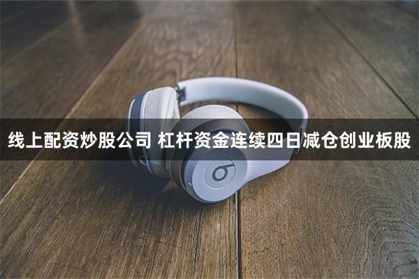 线上配资炒股公司 杠杆资金连续四日减仓创业板股