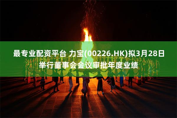 最专业配资平台 力宝(00226.HK)拟3月28日举行董事会会议审批年度业绩