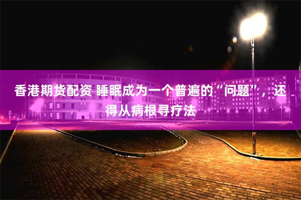 香港期货配资 睡眠成为一个普遍的“问题”，还得从病根寻疗法