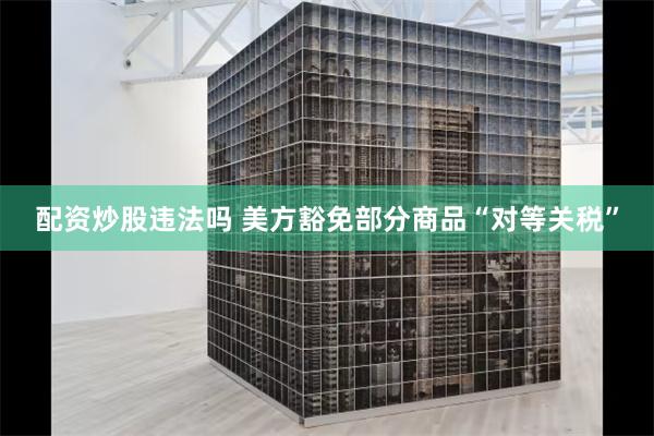 配资炒股违法吗 美方豁免部分商品“对等关税”