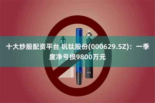 十大炒股配资平台 钒钛股份(000629.SZ)：一季度净亏损9800万元