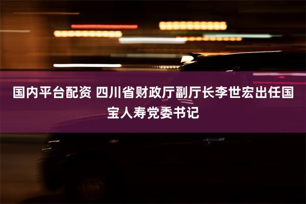 国内平台配资 四川省财政厅副厅长李世宏出任国宝人寿党委书记