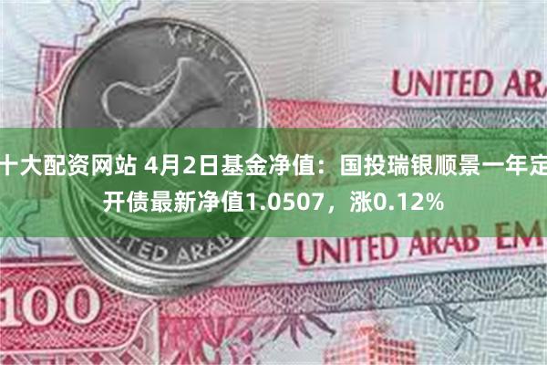 十大配资网站 4月2日基金净值：国投瑞银顺景一年定开债最新净值1.0507，涨0.12%