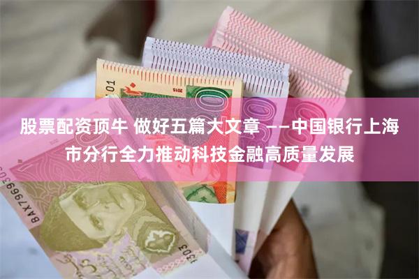 股票配资顶牛 做好五篇大文章 ——中国银行上海市分行全力推动科技金融高质量发展