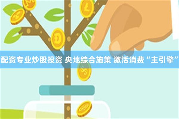 配资专业炒股投资 央地综合施策 激活消费“主引擎”