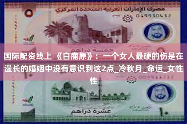 国际配资线上 《白鹿原》：一个女人最硬的伤是在漫长的婚姻中没有意识到这2点_冷秋月_命运_女性