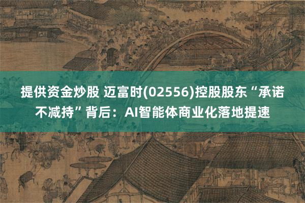 提供资金炒股 迈富时(02556)控股股东“承诺不减持”背后：AI智能体商业化落地提速