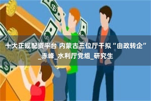 十大正规配资平台 内蒙古三位厅干拟“由政转企”_赤峰_水利厅党组_研究生