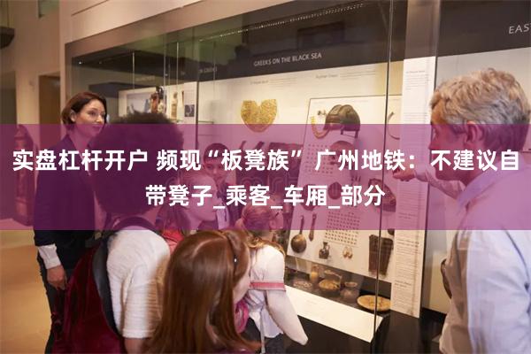 实盘杠杆开户 频现“板凳族” 广州地铁：不建议自带凳子_乘客_车厢_部分