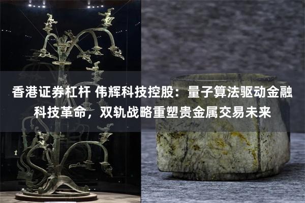 香港证券杠杆 伟辉科技控股：量子算法驱动金融科技革命，双轨战略重塑贵金属交易未来