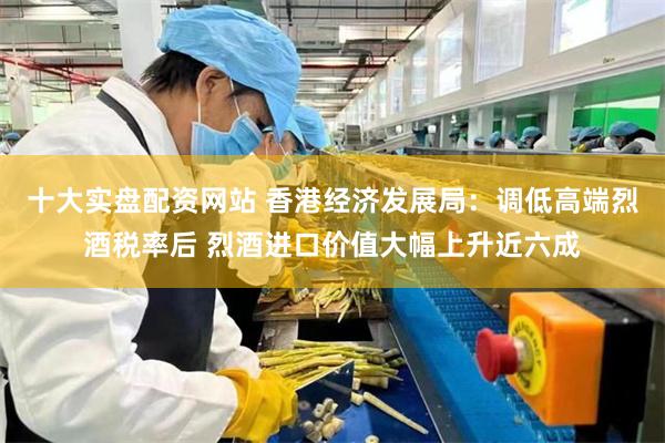 十大实盘配资网站 香港经济发展局：调低高端烈酒税率后 烈酒进口价值大幅上升近六成