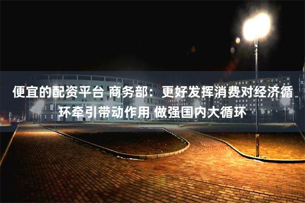 便宜的配资平台 商务部：更好发挥消费对经济循环牵引带动作用 做强国内大循环