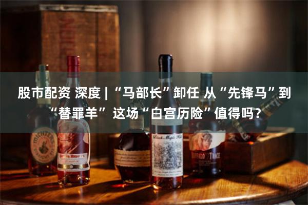 股市配资 深度 | “马部长”卸任 从“先锋马”到“替罪羊” 这场“白宫历险”值得吗？