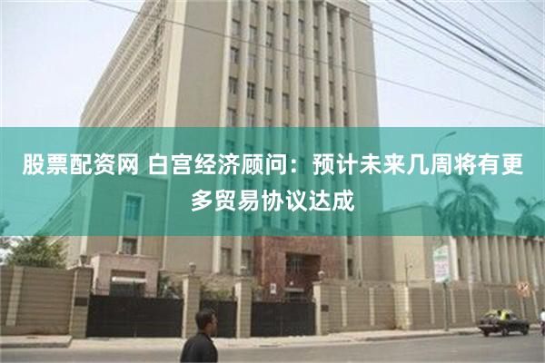 股票配资网 白宫经济顾问：预计未来几周将有更多贸易协议达成