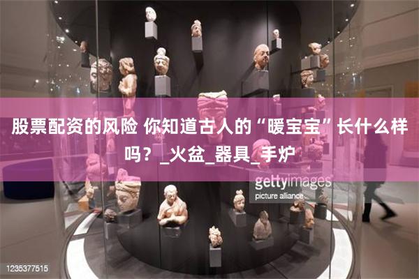 股票配资的风险 你知道古人的“暖宝宝”长什么样吗？_火盆_器具_手炉