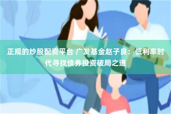 正规的炒股配资平台 广发基金赵子良：低利率时代寻找债券投资破局之道