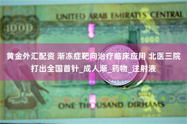 黄金外汇配资 渐冻症靶向治疗临床应用 北医三院打出全国首针_成人渐_药物_注射液