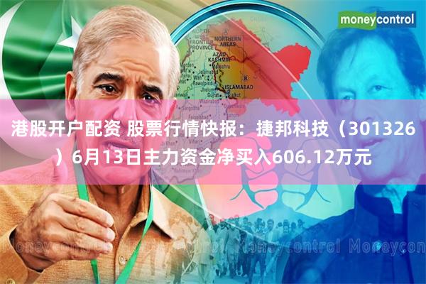 港股开户配资 股票行情快报：捷邦科技（301326）6月13日主力资金净买入606.12万元