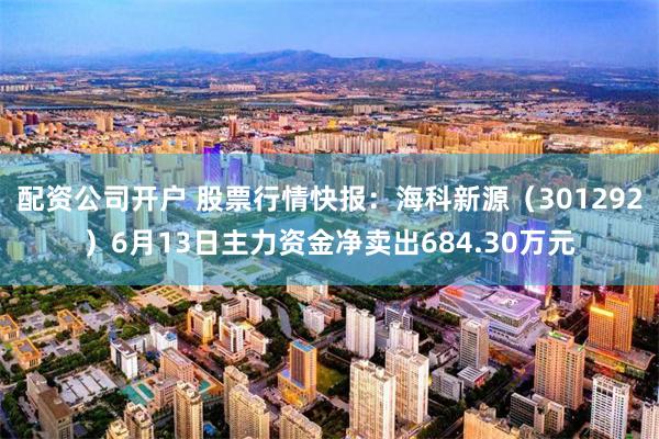 配资公司开户 股票行情快报：海科新源（301292）6月13日主力资金净卖出684.30万元