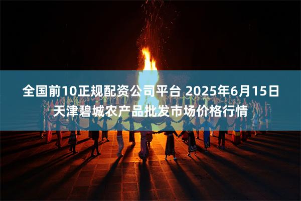 全国前10正规配资公司平台 2025年6月15日天津碧城农产品批发市场价格行情