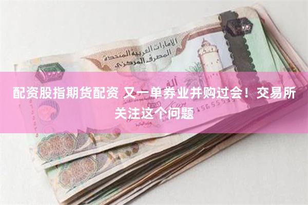 配资股指期货配资 又一单券业并购过会！交易所关注这个问题