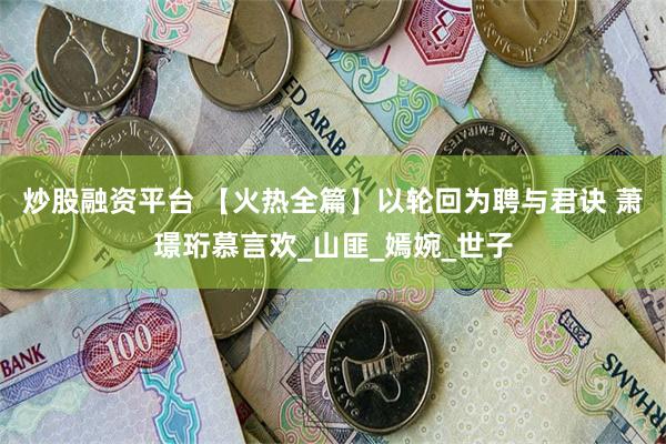 炒股融资平台 【火热全篇】以轮回为聘与君诀 萧璟珩慕言欢_山匪_嫣婉_世子