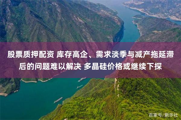股票质押配资 库存高企、需求淡季与减产拖延滞后的问题难以解决 多晶硅价格或继续下探