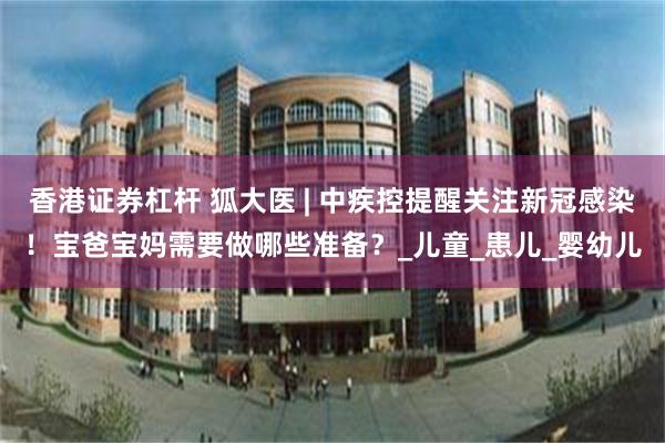 香港证券杠杆 狐大医 | 中疾控提醒关注新冠感染！宝爸宝妈需要做哪些准备？_儿童_患儿_婴幼儿
