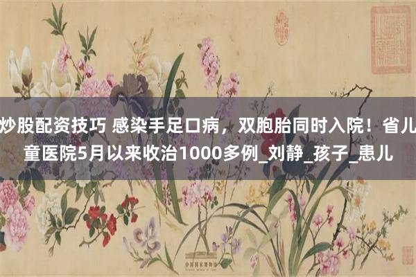 炒股配资技巧 感染手足口病，双胞胎同时入院！省儿童医院5月以来收治1000多例_刘静_孩子_患儿