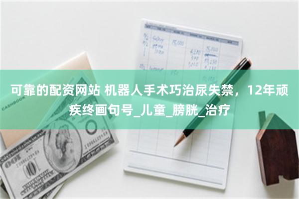 可靠的配资网站 机器人手术巧治尿失禁，12年顽疾终画句号_儿童_膀胱_治疗