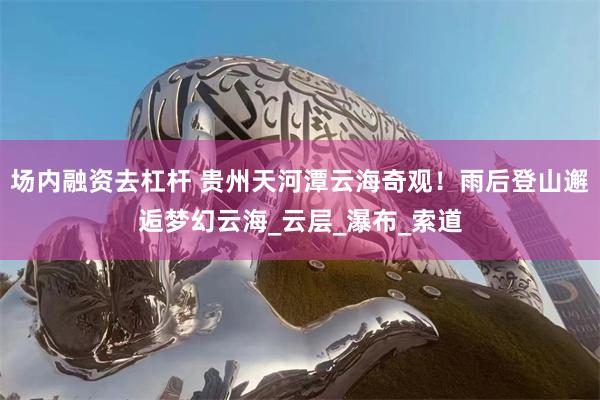 场内融资去杠杆 贵州天河潭云海奇观！雨后登山邂逅梦幻云海_云层_瀑布_索道