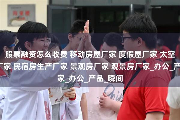 股票融资怎么收费 移动房屋厂家 度假屋厂家 太空舱生产厂家 民宿房生产厂家 景观房厂家 观景房厂家_办公_产品_瞬间