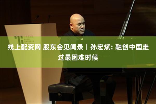 线上配资网 股东会见闻录丨孙宏斌: 融创中国走过最困难时候