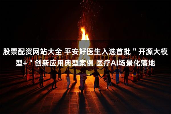 股票配资网站大全 平安好医生入选首批＂开源大模型+＂创新应用典型案例 医疗AI场景化落地