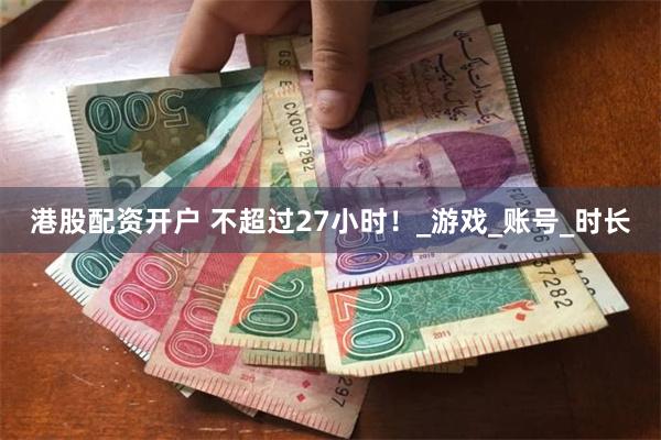港股配资开户 不超过27小时！_游戏_账号_时长