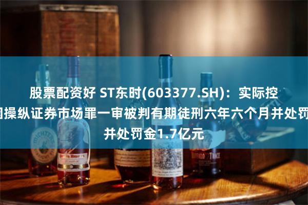 股票配资好 ST东时(603377.SH)：实际控制人徐雄因操纵证券市场罪一审被判有期徒刑六年六个月并处罚金1.7亿元