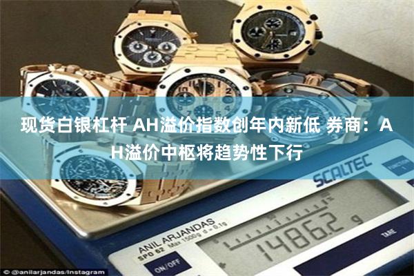 现货白银杠杆 AH溢价指数创年内新低 券商：AH溢价中枢将趋势性下行