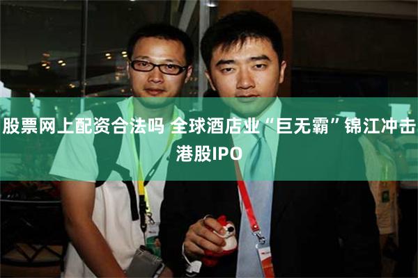 股票网上配资合法吗 全球酒店业“巨无霸”锦江冲击港股IPO