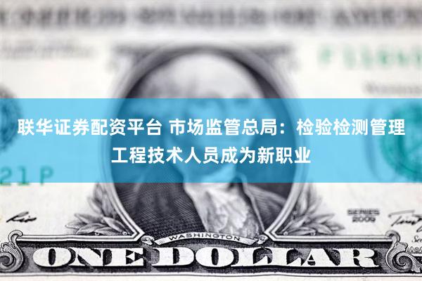 联华证券配资平台 市场监管总局：检验检测管理工程技术人员成为新职业
